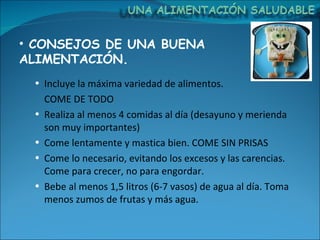 CONSEJOS DE UNA BUENA ALIMENTACIÓN. Incluye la máxima variedad de alimentos.  COME DE TODO Realiza al menos 4 comidas al día (desayuno y merienda son muy importantes) Come lentamente y mastica bien. COME SIN PRISAS Come lo necesario, evitando los excesos y las carencias. Come para crecer, no para engordar. Bebe al menos 1,5 litros (6-7 vasos) de agua al día. Toma menos zumos de frutas y más agua. 