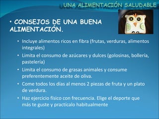 Incluye alimentos ricos en fibra (frutas, verduras, alimentos integrales) Limita el consumo de azúcares y dulces (golosinas, bollería, pastelería) Limita el consumo de grasas animales y consume preferentemente aceite de oliva. Come todos los días al menos 2 piezas de fruta y un plato de verdura. Haz ejercicio físico con frecuencia. Elige el deporte que más te guste y practícalo habitualmente CONSEJOS DE UNA BUENA ALIMENTACIÓN. 