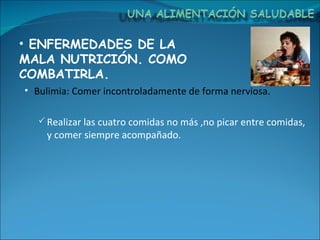 ENFERMEDADES DE LA MALA NUTRICIÓN. COMO COMBATIRLA. Bulimia: Comer incontroladamente de forma nerviosa. Realizar las cuatro comidas no más ,no picar entre comidas, y comer siempre acompañado. 