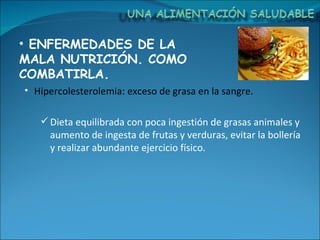 ENFERMEDADES DE LA MALA NUTRICIÓN. COMO COMBATIRLA. Hipercolesterolemia: exceso de grasa en la sangre. Dieta equilibrada con poca ingestión de grasas animales y aumento de ingesta de frutas y verduras, evitar la bollería y realizar abundante ejercicio físico. 