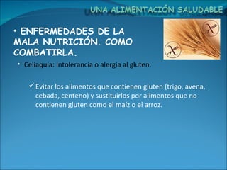 ENFERMEDADES DE LA MALA NUTRICIÓN. COMO COMBATIRLA. Celiaquía: Intolerancia o alergia al gluten. Evitar los alimentos que contienen gluten (trigo, avena, cebada, centeno) y sustituirlos por alimentos que no contienen gluten como el maíz o el arroz. 