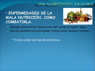 ENFERMEDADES DE LA MALA NUTRICIÓN. COMO COMBATIRLA. Alergias alimenticias: Reacciones del cuerpo al ingerir algún tipo de alimento las principales  frutos secos, lactosa, huevos… Evitar comer ese tipo de alimentos. 