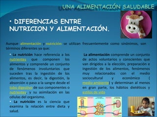 DIFERENCIAS ENTRE NUTRICION Y ALIMENTACIÓN. La nutrición  hace referencia a los  nutrientes  que componen los alimentos y comprende un conjunto de fenómenos involuntarios que suceden tras la ingestión de los alimentos, es decir, la digestión, la absorción o paso a la sangre desde el  tubo digestivo  de sus componentes o  nutrientes , y su asimilación en las células del organismo.  La nutrición  es la ciencia que examina la relación entre dieta y salud.  Aunque  alimentación  y  nutrición  se utilizan frecuentemente como sinónimos, son términos diferentes ya que: La alimentación  comprende un conjunto de actos voluntarios y conscientes que van dirigidos a la elección, preparación e ingestión de los alimentos, fenómenos muy relacionados con el medio sociocultural y económico ( medio ambiente ) y determinan al menos en gran parte, los hábitos dietéticos y  estilos de vida 