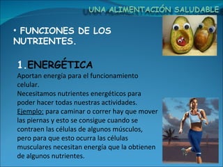 FUNCIONES DE LOS NUTRIENTES. Aportan energía para el funcionamiento celular.  Necesitamos nutrientes energéticos para poder hacer todas nuestras actividades. Ejemplo:  para caminar o correr hay que mover las piernas y esto se consigue cuando se contraen las células de algunos músculos, pero para que esto ocurra las células musculares necesitan energía que la obtienen de algunos nutrientes.  ENERGÉTICA 