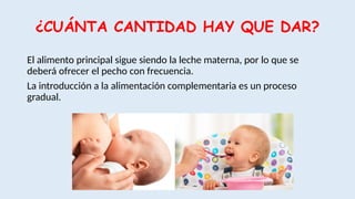 ¿CUÁNTA CANTIDAD HAY QUE DAR?
El alimento principal sigue siendo la leche materna, por lo que se
deberá ofrecer el pecho con frecuencia.
La introducción a la alimentación complementaria es un proceso
gradual.
 