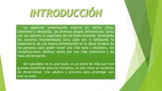La siguiente presentación explica en forma clara,
coherente y detallada, los diversos grupos alimenticios, junto
con sus aportes al organismo de los seres humanos, denotando
las raciones recomendadas para cada ser, y señalando la
importancia de una buena alimentación en la salud integral de
las personas para poder llevar una vida sana y duradera, sin
complicaciones médicas dadas por una vida sedentaria y de
mala alimentación.
Ser saludable no es una moda, es un estilo de vida que trae
grandes beneficios para los humanos, no sólo niños al momento
de desarrollase, sino adultos y ancianos para prolongar aún
más su estar.
 