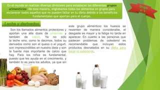 En el mundo se realizan diversas divisiones para establecer los diferentes grupos
alimenticios. De esta manera, englobamos todos los alimentos en grupos para
esclarecer todos aquellos que no pueden faltar en tu dieta debido a los beneficios
fundamentales que aportan para el cuerpo.
Son los llamados alimentos protectores y
aportan una alta dosis de proteínas y
también de calcio. Ya no sólo
la leche sino, como te decimos, todos su
derivados como son el queso o el yogurt,
son imprescindibles en nuestra dieta y son
la fuente más importante de calcio que
hay. Para los niños es fundamental,
puesto que les ayuda en el crecimiento, y
también lo es para los adultos, ya que sin
este grupo alimenticio los huesos se
resienten de manera considerable, el
desgaste es mayor y la fatiga no tarda en
aparecer. En cuanto a las personas que
padecen problemas de colesterol es
recomendable que incluyan estos
productos desnatados en su dieta para
bajar el colesterol.
Leche y derivados
 