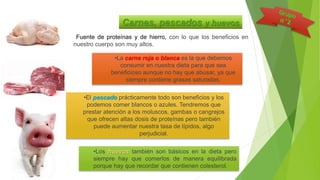 Fuente de proteínas y de hierro, con lo que los beneficios en
nuestro cuerpo son muy altos.
Carnes, pescados y huevos
•La carne roja o blanca es la que debemos
consumir en nuestra dieta para que sea
beneficioso aunque no hay que abusar, ya que
siempre contiene grasas saturadas.
•Los huevos también son básicos en la dieta pero
siempre hay que comerlos de manera equilibrada
porque hay que recordar que contienen colesterol.
•El pescado prácticamente todo son beneficios y los
podemos comer blancos o azules. Tendremos que
prestar atención a los moluscos, gambas o cangrejos
que ofrecen altas dosis de proteínas pero también
puede aumentar nuestra tasa de lípidos, algo
perjudicial.
 