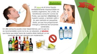Bebidas
El agua es el único líquido
verdaderamente imprescindible en
nuestro organismo. Así y todo, es
beneficioso consumir zumos de
frutas, que aportan vitaminas en
nuestro cuerpo, y también café o
té, pero siempre en pequeñas
dosis, ya que nos proporcionan
energía y estimula las funciones
cerebrales.
Un alto consumo puede crear dependencia, por lo que no
es recomendable como no lo es, en absoluto, el alcohol,
que tiene que estar fuera de nuestra dieta habitual y si se
consume debe ser siempre con moderación.
 
