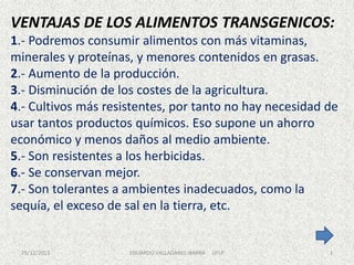 VENTAJAS DE LOS ALIMENTOS TRANSGENICOS:
1.- Podremos consumir alimentos con más vitaminas,
minerales y proteínas, y menores contenidos en grasas.
2.- Aumento de la producción.
3.- Disminución de los costes de la agricultura.
4.- Cultivos más resistentes, por tanto no hay necesidad de
usar tantos productos químicos. Eso supone un ahorro
económico y menos daños al medio ambiente.
5.- Son resistentes a los herbicidas.
6.- Se conservan mejor.
7.- Son tolerantes a ambientes inadecuados, como la
sequía, el exceso de sal en la tierra, etc.

29/12/2013

EDUARDO VALLADARES IBARRA

UFLP

3

 