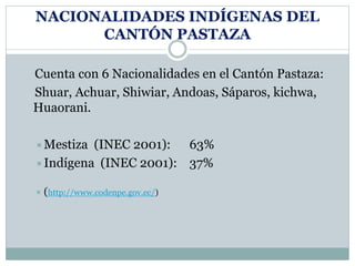 NACIONALIDADES INDÍGENAS DEL
CANTÓN PASTAZA
Cuenta con 6 Nacionalidades en el Cantón Pastaza:
Shuar, Achuar, Shiwiar, Andoas, Sáparos, kichwa,
Huaorani.
Mestiza (INEC 2001): 63%
Indígena (INEC 2001): 37%
 (http://www.codenpe.gov.ec/)
 