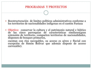  Reestructuración de limites políticos administrativos conforme a
los territorios de nacionalidades indígenas en el cantón Pastaza
 Objetivo: conservar la cultura y el patrimonio natural e hídrico
de las cinco parroquias de características similares(gran
extensión de territorio, comparten territorios de nacionalidades,
disponen de bosques primarios,
cuentan con ríos navegables, su acceso es aéreo y fluvial con
excepción de Simón Bolívar que además dispone de acceso
carrozable).
PROGRAMAS Y PROYECTOS
 
