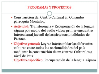  Construcción del Centro Cultural en Conambo
parroquia Montalvo.
 Actividad: Transferencia y Recuperación de la lengua
sápara por medio del audio video: primer encuentro
intercultural juvenil de las siete nacionalidades de
Pastaza.
 Objetivo general: Lograr intercambiar las diferentes
culturas entre todas las nacionalidades del país
mediante la construcción de 22 centros Culturales a
nivel de País.
Objetivo específico: Recuperación de la lengua sápara
PROGRAMAS Y PROYECTOS
 
