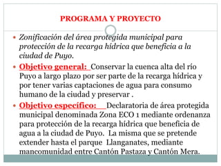 PROGRAMA Y PROYECTO
 Zonificación del área protegida municipal para
protección de la recarga hídrica que beneficia a la
ciudad de Puyo.
 Objetivo general: Conservar la cuenca alta del río
Puyo a largo plazo por ser parte de la recarga hídrica y
por tener varias captaciones de agua para consumo
humano de la ciudad y preservar .
 Objetivo específico: Declaratoria de área protegida
municipal denominada Zona ECO 1 mediante ordenanza
para protección de la recarga hídrica que beneficia de
agua a la ciudad de Puyo. La misma que se pretende
extender hasta el parque Llanganates, mediante
mancomunidad entre Cantón Pastaza y Cantón Mera.
 