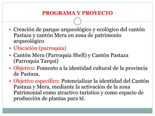  Creación de parque arqueológico y ecológico del cantón
Pastaza y cantón Mera en zona de patrimonio
arqueológico
 Ubicación (parroquia)
 Cantón Mera (Parroquia Shell) y Cantón Pastaza
(Parroquia Tarqui)
 Objetivo: Fomento a la identidad cultural de la provincia
de Pastaza.
 Objetivo específico: Potencializar la identidad del Cantón
Pastaza y Mera, mediante la activación de la zona
Patrimonial como atractivo turístico y como espacio de
producción de plantas para té.
PROGRAMA Y PROYECTO
 