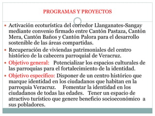  Activación ecoturística del corredor Llanganates-Sangay
mediante convenio firmado entre Cantón Pastaza, Cantón
Mera, Cantón Baños y Cantón Palora para el desarrollo
sostenible de las áreas compartidas.
 Recuperación de viviendas patrimoniales del centro
histórico de la cabecera parroquial de Veracruz.
 Objetivo general: Potencializar los espacios culturales de
las parroquias para el fortalecimiento de la identidad.
 Objetivo específico: Disponer de un centro histórico que
marque identidad en los ciudadanos que habitan en la
parroquia Veracruz. Fomentar la identidad en los
ciudadanos de todas las edades. Tener un espacio de
atractivo turístico que genere beneficio socioeconómico a
sus pobladores.
PROGRAMAS Y PROYECTOS
 