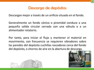 21




               Descarga de depósitos
Descargan mejor a través de un orificio situado en el fondo.

Generalmente un fondo cónico o piramidal conduce a una
pequeña salida circular cerrada con una válvula o a un
alimentador rotatorio.

Por tanto, para iniciar el flujo y mantener el material en
movimiento, con frecuencia se requieren vibradores sobre
las paredes del depósito cuchillas rascadoras cerca del fondo
del depósito, o chorros de aire en la abertura de descarga.
 