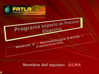 Programa experto en Procesos Elearning Módulo 5 – Metodología PACIE – Capacitación Nombre del equipo:  @LMA 