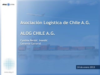 Asociación Logística de Chile A.G.

              ALOG CHILE A.G.
              Cynthia Perisić Ivandić
              Gerente General




                                          Octubre de 2012
                                         24 de enero 2013
www.alog.cl
 