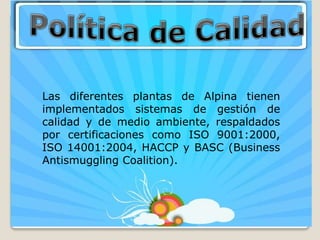 Las diferentes plantas de Alpina tienen
implementados sistemas de gestión de
calidad y de medio ambiente, respaldados
por certificaciones como ISO 9001:2000,
ISO 14001:2004, HACCP y BASC (Business
Antismuggling Coalition).
 