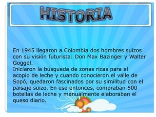 En 1945 llegaron a Colombia dos hombres suizos
con su visión futurista: Don Max Bazinger y Walter
Goggel.
Iniciaron la búsqueda de zonas ricas para el
acopio de leche y cuando conocieron el valle de
Sopó, quedaron fascinados por su similitud con el
paisaje suizo. En ese entonces, compraban 500
botellas de leche y manualmente elaboraban el
queso diario.
 
