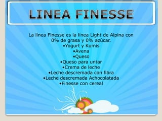 La línea Finesse es la línea Light de Alpina con
           0% de grasa y 0% azúcar.
               •Yogurt y Kumis
                    •Avena
                    •Queso
              •Queso para untar
               •Crema de leche
         •Leche descremada con fibra
       •Leche descremada Achocolatada
              •Finesse con cereal
 