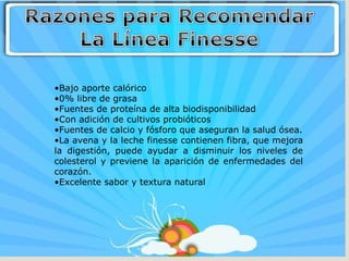 •Bajo aporte calórico
•0% libre de grasa
•Fuentes de proteína de alta biodisponibilidad
•Con adición de cultivos probióticos
•Fuentes de calcio y fósforo que aseguran la salud ósea.
•La avena y la leche finesse contienen fibra, que mejora
la digestión, puede ayudar a disminuir los niveles de
colesterol y previene la aparición de enfermedades del
corazón.
•Excelente sabor y textura natural
 