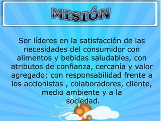 Ser líderes en la satisfacción de las
    necesidades del consumidor con
  alimentos y bebidas saludables, con
atributos de confianza, cercanía y valor
agregado; con responsabilidad frente a
los accionistas , colaboradores, cliente,
         medio ambiente y a la
                sociedad.
 
