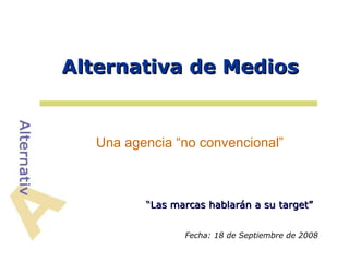 Alternativa de Medios


   Una agencia “no convencional”



          “Las marcas hablarán a su target”


                 Fecha: 18 de Septiembre de 2008
 