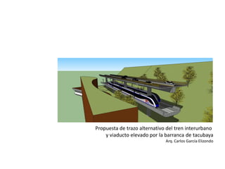 Propuesta de trazo alternativo del tren interurbano 
y viaducto elevado por la barranca de tacubaya 
Arq. Carlos García Elizondo  