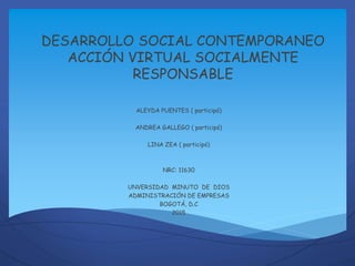 DESARROLLO SOCIAL CONTEMPORANEO
ACCIÓN VIRTUAL SOCIALMENTE
RESPONSABLE
ALEYDA PUENTES ( participó)
ANDREA GALLEGO ( participó)
LINA ZEA ( participó)
NRC: 11630
UNVERSIDAD MINUTO DE DIOS
ADMINISTRACIÓN DE EMPRESAS
BOGOTÁ, D.C
2015
 