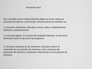 Funcionees ALU
ALU, conocida como unidad aritmética lógica es la que realiza las
funciones de cálculos y de decisión. Estas funciones se clasifican en:
1. Funciones aritméticas. Ejemplos: sumas, restas, multiplicaciones,
divisiones y potenciaciones.
2. Funciones lógicas. En función del resultado obtenido, el ALU toma
decisiones sobre la ejecución del programa.
3. Funciones auxiliares de las Anteriores. Ejemplos: Mover el
contenido de una posición de memoria a otra, comparar dos
posiciones de memoria o almacenar información en una posición de
memoria.
 