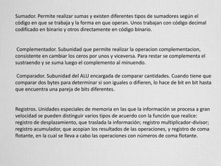 Sumador. Permite realizar sumas y existen diferentes tipos de sumadores según el
código en que se trabaja y la forma en que operan. Unos trabajan con código decimal
codificado en binario y otros directamente en código binario.
Complementador. Subunidad que permite realizar la operacion complementacion,
consistente en cambiar los ceros por unos y viceversa. Para restar se complementa el
sustraendo y se suma luego el complemento al minuendo.
Comparador. Subunidad del ALU encargada de comparar cantidades. Cuando tiene que
comparar dos bytes para determinar si son iguales o difieren, lo hace de bit en bit hasta
que encuentra una pareja de bits diferentes.
Registros. Unidades especiales de memoria en las que la información se procesa a gran
velocidad se pueden distinguir varios tipos de acuerdo con la función que realice:
registro de desplazamiento, que traslada la información; registro multiplicador-divisor;
registro acumulador, que acopian los resultados de las operaciones, y registro de coma
flotante, en la cual se lleva a cabo las operaciones con números de coma flotante.
 