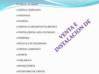 CANCEL DE BAÑO

CRISTAL TEMPLADO

VENTANAS

PUERTAS

CRISTAL CLARO,REFLECTA,BRONCE

TINTEX,CRISTAL AZUL,FILTRASOL

HERRERIA

PELICULA DE SEGURIDAD

CRISTAL LAMINADO

DOMOS

TABLAROCA

MOSQUITEROS

ESCRITORIO DE CRISTAL
 