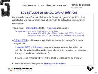 GRADUKO TITULUAK  - TÍTULOS DE GRADO Planes de Estudio Comprenden enseñanzas básicas y de formación general, junto a otras orientadas a la preparación para el ejercicio de actividades de carácter profesional. Duración:   240 créditos  ECTS –  4 cursos  académicos Excepciones: Medicina (360 ECTS: 6 cursos) Farmacia, Odontología y Veterinaria  (300 ECTS: 5 cursos)   Arquitectura (330 ECTS: 5 cursos + 30 créditos Proyecto) Crédito ECTS : crédito europeo. Mide las horas de dedicación a cada asignatura. -  1 crédito ECTS = 25 horas , necesarias para superar los objetivos del plan de estudios (horas de clase, de estudio, tutorías, seminarios, trabajos, prácticas, exámenes …). -  1 curso = 60 créditos ECTS (entre 1500 y 1800 horas de trabajo) Todos los Títulos incluyen un  Trabajo Fin de Grado . LOS ESTUDIOS DE GRADO. CARACTERÍSTICAS RD 1393/2007 