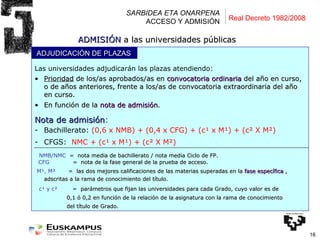 SARBIDEA ETA ONARPENA ACCESO Y ADMISIÓN Las universidades adjudicarán las plazas atendiendo: Prioridad  de los/as aprobados/as en  convocatoria ordinaria  del año en curso, o de años anteriores, frente a los/as de convocatoria extraordinaria del año en curso. En función de la  nota de admisión . Nota de admisión :   Bachillerato:  (0,6 x NMB) + (0,4 x CFG) + (c¹ x M¹) + (c² X M²)  CFGS:   NMC + ( c¹ x M¹) + (c² X M²)  NMB/NMC  =   nota media de bachillerato / nota media Ciclo de FP. CFG    =  nota de la fase general de la prueba de acceso. M¹, M²  =  las dos mejores calificaciones de las materias superadas en la  fase específica  ,  adscritas a la rama de conocimiento del título. c¹ y c²   =  parámetros que fijan las universidades para cada Grado, cuyo valor es de  0,1 ó 0,2   en función de la relación de la asignatura con la rama de conocimiento  del título de Grado. ADMISIÓN  a las universidades públicas Real Decreto 1982/2008 ADJUDICACIÓN DE PLAZAS 