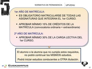 NORMATIVA DE PERMANENCIA  1er AÑO DE MATRÍCULA: ES OBLIGATORIO MATRICULARSE DE TODAS LAS ASIGNATURAS QUE INTEGRAN EL 1er CURSO. APROBAR MÍNIMO 15% DE CRÉDITOS DE LA MATRÍCULA (convocatoria ordinaria + extraordinaria) 2º AÑO DE MATRÍCULA: APROBAR MÍNIMO 30% DE LA CARGA LECTIVA DEL  1er CURSO. El alumno o la alumna que no cumpla estos requisitos, no podrá continuar los MISMOS estudios. Podrá iniciar estudios conducentes a OTRA titulación. UPV/EHU 