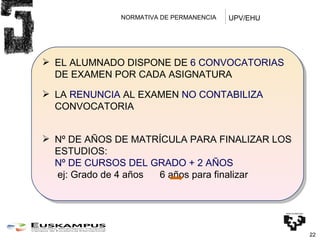 NORMATIVA DE PERMANENCIA  EL ALUMNADO DISPONE DE  6 CONVOCATORIAS  DE EXAMEN POR CADA ASIGNATURA LA  RENUNCIA  AL EXAMEN  NO CONTABILIZA  CONVOCATORIA Nº DE AÑOS DE MATRÍCULA PARA FINALIZAR LOS ESTUDIOS: Nº DE CURSOS DEL GRADO + 2 AÑOS   ej: Grado de 4 años  6 años para finalizar UPV/EHU 