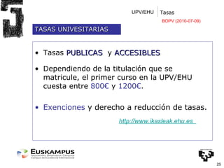 UPV/EHU Tasas Tasas  PUBLICAS  y  ACCESIBLES Dependiendo de la titulación que se matricule, el primer curso en la UPV/EHU cuesta entre  800€  y  1200€ . Exenciones  y derecho a reducción de tasas. http://www.ikasleak.ehu.es   TASAS UNIVESITARIAS BOPV (2010-07-09) 