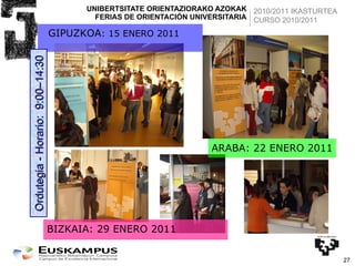 UNIBERTSITATE ORIENTAZIORAKO AZOKAK FERIAS DE ORIENTACIÓN UNIVERSITARIA GIPUZKOA : 15 ENERO 2011 ARABA: 22 ENERO 2011 BIZKAIA: 29 ENERO 2011 Ordutegia - Horario:  9:00–14:30 2010/2011 IKASTURTEA CURSO 2010/2011 