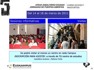 ATEAK ZABALTZEKO EGUNAK JORNADAS DE PUERTAS ABIERTAS  Sesiones informativas Visitas Se podrá visitar al menos un centro en cada Campus INSCRIPCIÓN PARA ASISTIR: a través de TU centro de estudios Castellano-Euskara ; Mañana-Tarde Del 14 al 18 de marzo de 2011 CURSO 2010/2011 IKASTURTEA 