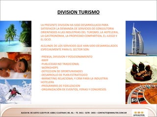 DIVISION TURISMO ALICIA M. DE JUSTO 1120 P3 Of. A306 ( C1107AAX ) BS. AS. – TE. 5411 - 5278 - 3455 – CONTACTO@AMALTEK.COM.AR Text Text Text Text LA PRESENTE DIVISION HA SIDO DESARROLLADA PARA SATISFACER LA DEMANDA DE SERVICIOS DE CONSULTORIA ORIENTADOS A LAS INDUSTRIAS DEL TURISMO, LA HOTELERIA, LA GASTRONOMIA, LA PROPIEDAD COMPARTIDA, EL JUEGO Y EL OCIO. ALGUNOS DE LOS SERVICIOS QUE HAN SIDO DESARROLLADOS ESPECIALMENTE PARA EL SECTOR SON: PRENSA, DIFUSION Y POSISIONAMIENTO RRPP PUBLICIDAD NO TRADICIONAL -WORKSHOPS -DETECCION DE OPORTUNIDADES -DESARROLLO DE PLAN ESTRATEGICO -MARKETING RELACIONAL Y CRM PARA LA INDUSTRIA HOTELERA -PROGRAMAS DE FIDELIZACION -ORGANIZACIÓN DE EVENTOS, FERIAS Y CONGRESOS 