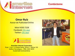 Contácteme




               Omar Ruíz
       Asesor de Publicidad Online

             Móvil 4593 7228
            Facebook: Clic aquí
             Twitter: Clic aquí




         Amarillas Internet Corporation
Ruta 1 Vía 4, 4 Grados Norte, Zona 4. Oficina 102
      Edificio Tecnológico – PBX. 2381 0879
             Guatemala Centroamérica
 