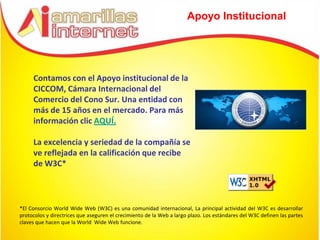 Apoyo Institucional




     Contamos con el Apoyo institucional de la
     CICCOM, Cámara Internacional del
     Comercio del Cono Sur. Una entidad con
     más de 15 años en el mercado. Para más
     información clic AQUÍ.

     La excelencia y seriedad de la compañía se
     ve reflejada en la calificación que recibe
     de W3C*



*El Consorcio World Wide Web (W3C) es una comunidad internacional, La principal actividad del W3C es desarrollar
protocolos y directrices que aseguren el crecimiento de la Web a largo plazo. Los estándares del W3C definen las partes
claves que hacen que la World Wide Web funcione.
 