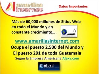 Datos Importantes



Más de 60,000 millones de Sitios Web
en todo el Mundo y en
constante crecimiento…

 www.amarillasinternet.com
Ocupa el puesto 2,500 del Mundo y
 El puesto 291 de toda Guatemala
  Según la Empresa Americana Alexa.com
 