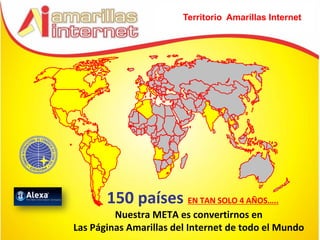 Territorio Amarillas Internet




       150 países EN TAN SOLO 4 AÑOS…..
         Nuestra META es convertirnos en
Las Páginas Amarillas del Internet de todo el Mundo
 
