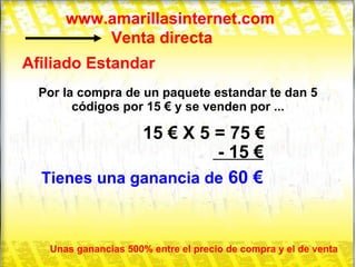 www.amarillasinternet.com Venta directa Afiliado Estandar Por la compra de un paquete estandar te dan 5 códigos por 15 € y se venden por ... 15 € X 5 = 75 € - 15 € Tienes una ganancia de  60 € Unas ganancias 500% entre el precio de compra y el de venta 