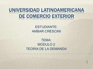 UNIVERSIDAD LATINOAMERICANA
DE COMERCIO EXTERIOR
ESTUDIANTE:
AMBAR CRESCINI
TEMA:
MODULO 2
TEORIA DE LA DEMANDA
1
 
