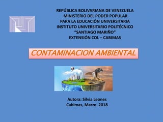Autora: Silvia Leones
Cabimas, Marzo 2018
CONTAMINACION AMBIENTAL
REPÚBLICA BOLIVARIANA DE VENEZUELA
MINISTERIO DEL PODER POPULAR
PARA LA EDUCACIÓN UNIVERSITARIA
INSTITUTO UNIVERSITARIO POLITÉCNICO
“SANTIAGO MARIÑO”
EXTENSIÓN COL – CABIMAS
 