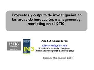 Ana I. Jiménez-Zarco
ajimenezz@uoc.edu
Estudis d’Economia i Empresa
Institut Interdisciplinari d’Internet (IN3)
Proyectos y outputs de investigación en
las áreas de innovación, management y
marketing en el I2TIC
Barcelona, 02 de noviembre de 2010
 